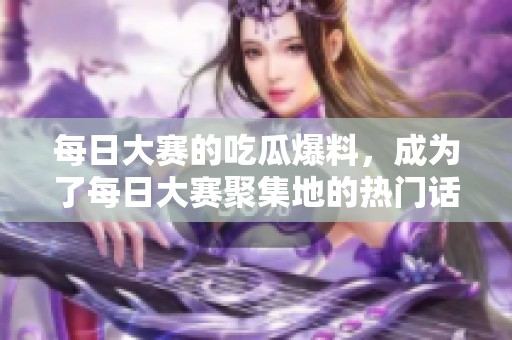 每日大赛的吃瓜爆料，成为了每日大赛聚集地的热门话题