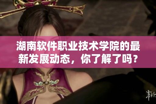 湖南软件职业技术学院的最新发展动态，你了解了吗？近期学院在多个领域取得了显著进展