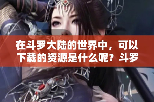 在斗罗大陆的世界中，可以下载的资源是什么呢？斗罗大陆的精彩内容等待你的发现！