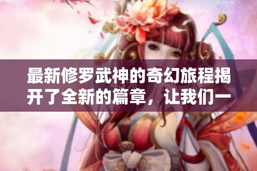 最新修罗武神的奇幻旅程揭开了全新的篇章，让我们一起深入探索吧