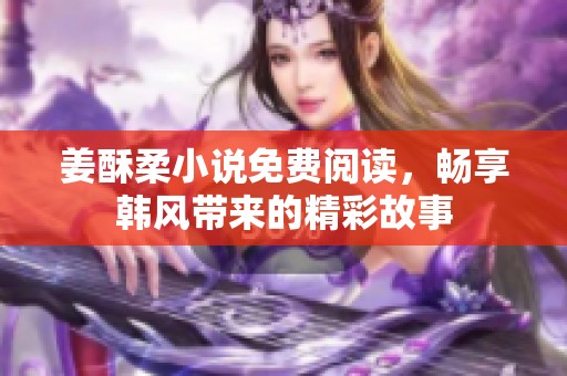 姜酥柔小说免费阅读，畅享韩风带来的精彩故事