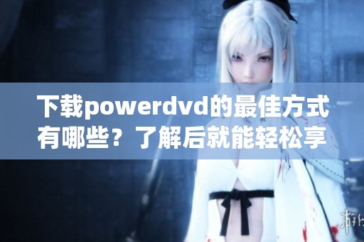 下载powerdvd的最佳方式有哪些？了解后就能轻松享受高清影片体验！