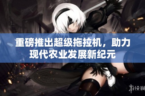 重磅推出超级拖拉机，助力现代农业发展新纪元