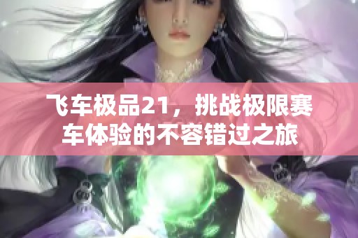 飞车极品21，挑战极限赛车体验的不容错过之旅