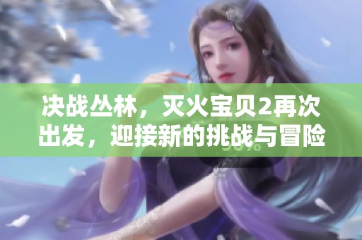 决战丛林，灭火宝贝2再次出发，迎接新的挑战与冒险