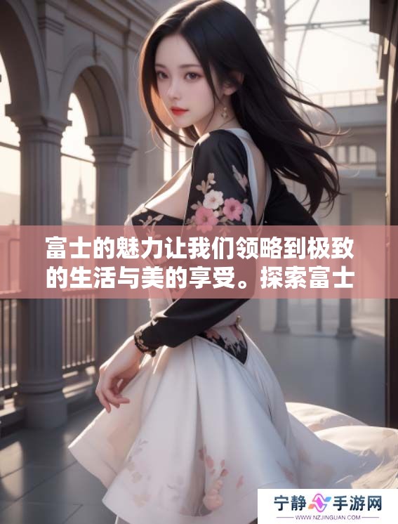 富士的魅力让我们领略到极致的生活与美的享受。探索富士带来的无尽可能性与惊喜。