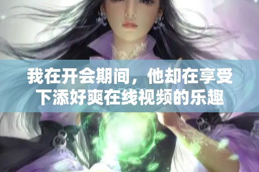 我在开会期间，他却在享受下添好爽在线视频的乐趣
