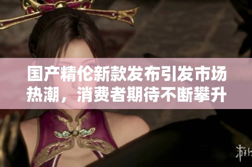 国产精伦新款发布引发市场热潮，消费者期待不断攀升的创新技术和可靠质量