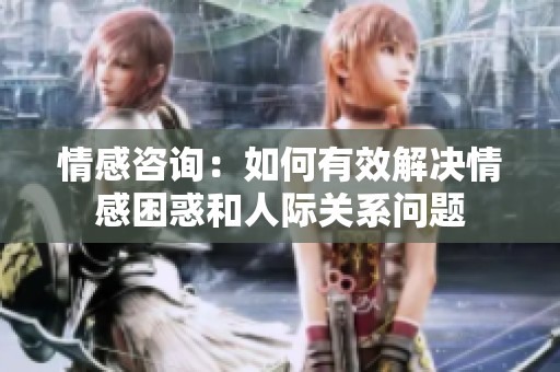 情感咨询：如何有效解决情感困惑和人际关系问题