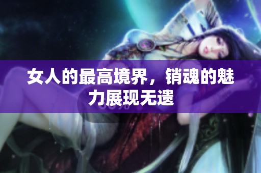 女人的最高境界，销魂的魅力展现无遗