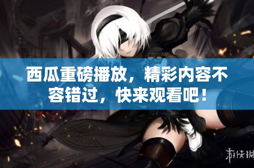 西瓜重磅播放，精彩内容不容错过，快来观看吧！