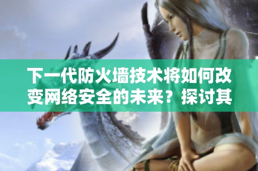 下一代防火墙技术将如何改变网络安全的未来？探讨其重要性与应用前景