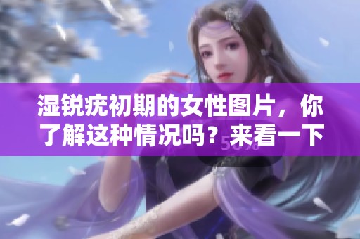 湿锐疣初期的女性图片，你了解这种情况吗？来看一下相关的表现和变化。