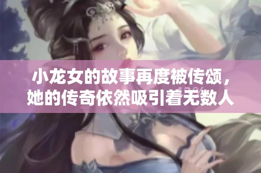 小龙女的故事再度被传颂，她的传奇依然吸引着无数人关注。