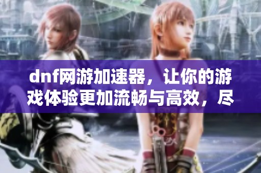 dnf网游加速器，让你的游戏体验更加流畅与高效，尽享无延迟乐趣