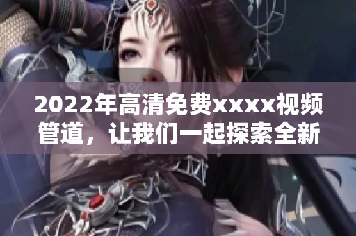 2022年高清免费xxxx视频管道，让我们一起探索全新的内容体验