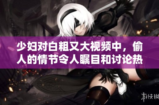 少妇对白粗又大视频中，偷人的情节令人瞩目和讨论热烈