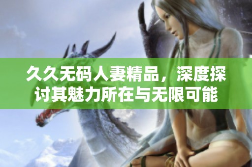 ****人妻精品，深度探讨其魅力所在与无限可能
