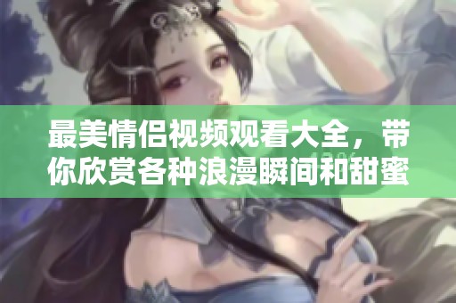 最美情侣视频观看大全，带你欣赏各种浪漫瞬间和甜蜜画面