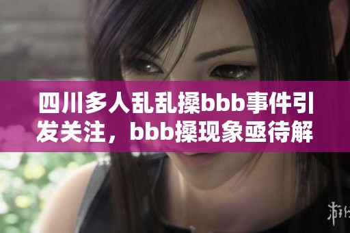 四川多人乱乱搡bbb事件引发关注，bbb搡现象亟待解决挑战