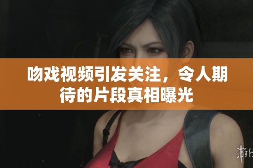吻戏视频引发关注，令人期待的片段真相曝光