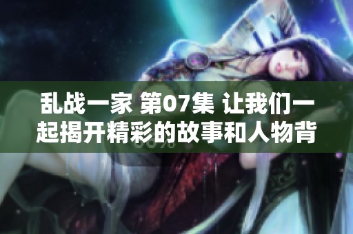 乱战一家 第07集 让我们一起揭开精彩的故事和人物背后的秘密