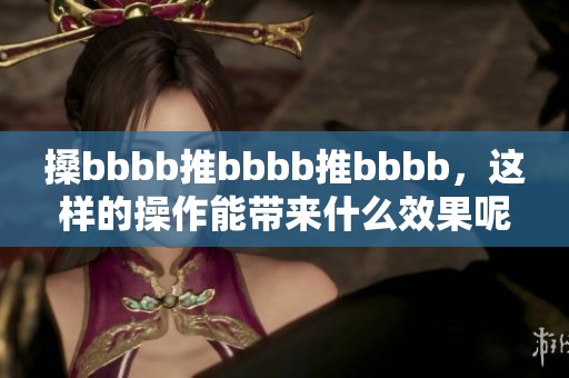 搡bbbb推bbbb推bbbb，这样的操作能带来什么效果呢？