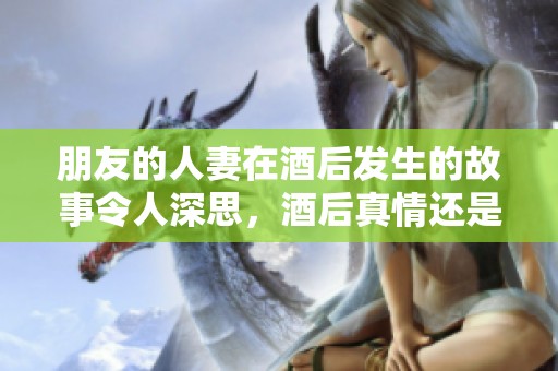 朋友的人妻在酒后发生的故事令人深思，酒后真情还是醉中迷惑？