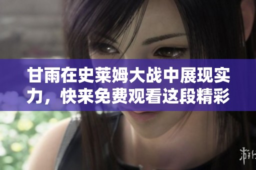 甘雨在史莱姆大战中展现实力，快来免费观看这段精彩视频动画！