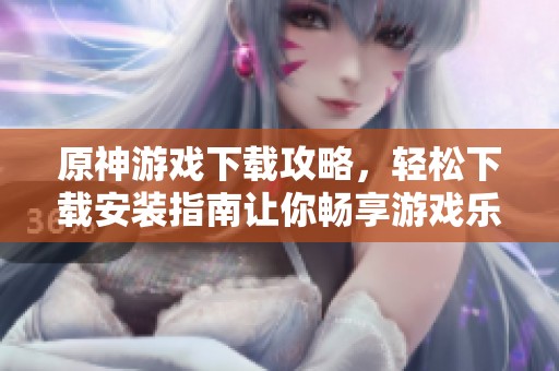 原神游戏下载攻略，轻松下载安装指南让你畅享游戏乐趣