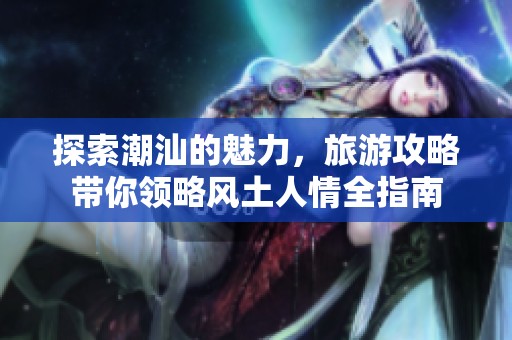 探索潮汕的魅力，旅游攻略带你领略风土人情全指南