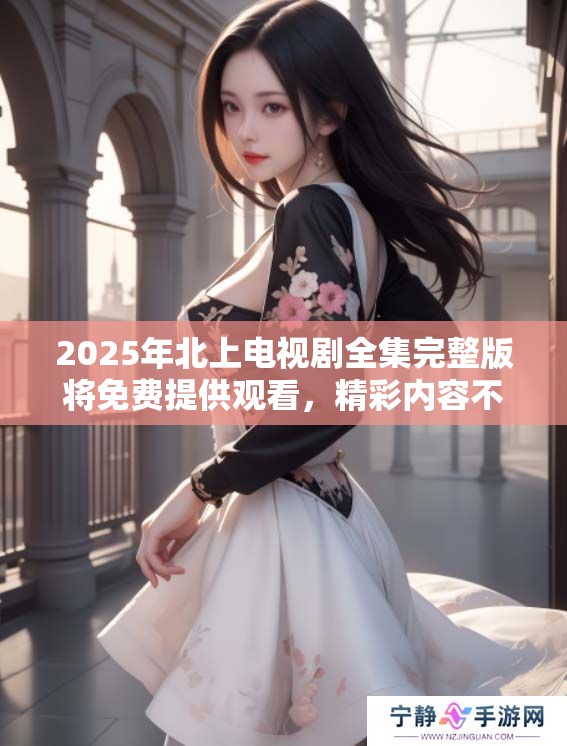 2025年北上电视剧全集完整版将免费提供观看，精彩内容不容错过。