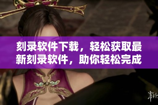 刻录软件下载，轻松获取最新刻录软件，助你轻松完成文件刻录任务
