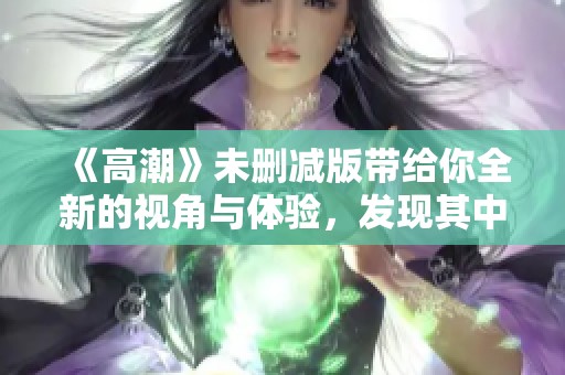 《高潮》未删减版带给你全新的视角与体验，发现其中的精彩与情感。