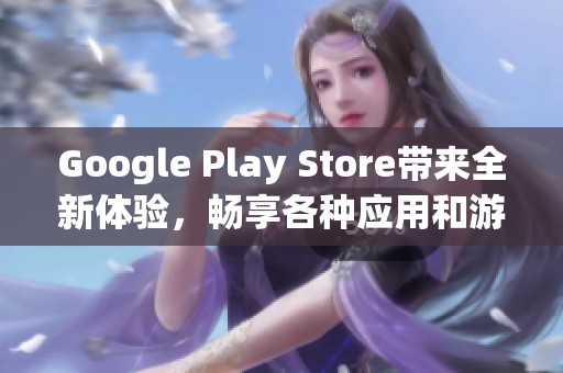 Google Play Store带来全新体验，畅享各种应用和游戏的乐趣