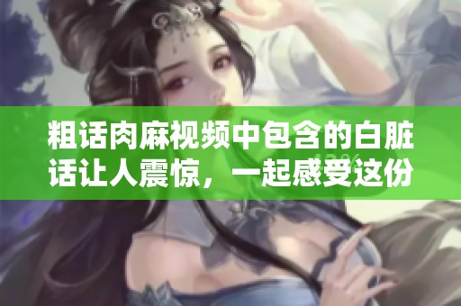 粗话肉麻视频中包含的白脏话让人震惊，一起感受这份独特的冲击力吧