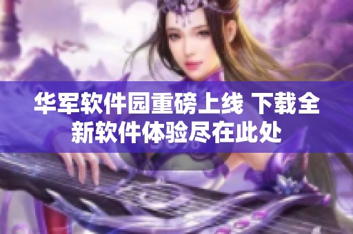 华军软件园重磅上线 下载全新软件体验尽在此处