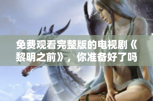 免费观看完整版的电视剧《黎明之前》，你准备好了吗？
