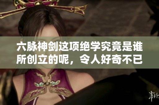 六脉神剑这项绝学究竟是谁所创立的呢，令人好奇不已。