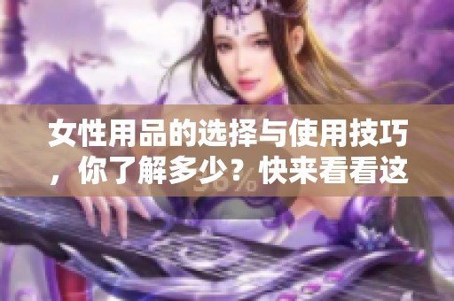 女性用品的选择与使用技巧，你了解多少？快来看看这些实用建议！