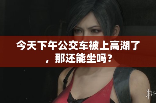 今天下午公交车被上高湖了，那还能坐吗？