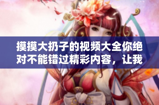 摸摸大扔子的视频大全你绝对不能错过精彩内容，让我们一起来观看吧