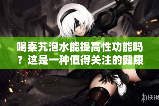 喝秦艽泡水能提高性功能吗？这是一种值得关注的健康话题。