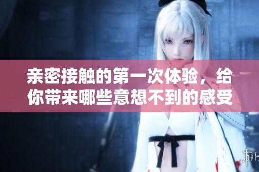 亲密接触的第一次体验，给你带来哪些意想不到的感受呢