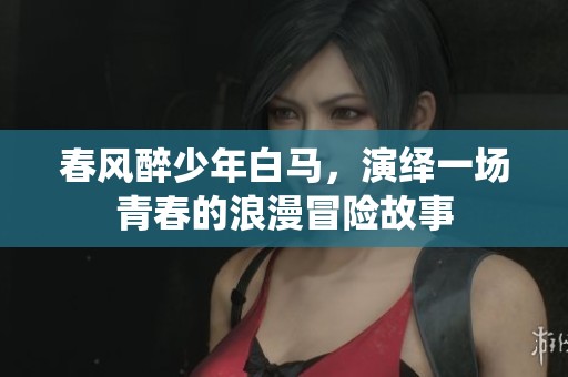 春风醉少年白马，演绎一场青春的浪漫冒险故事