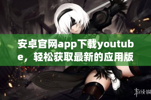 安卓官网app下载youtube，轻松获取最新的应用版本和精彩内容