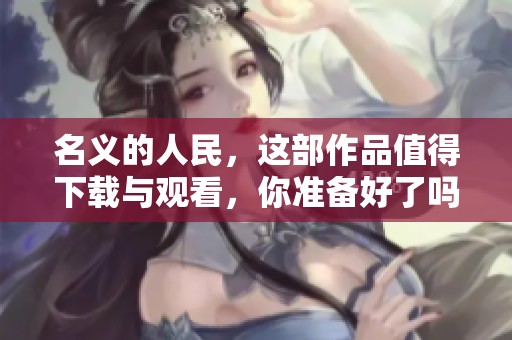名义的人民，这部作品值得下载与观看，你准备好了吗
