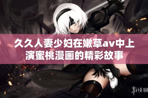 **人妻少妇在嫩草**中上演蜜桃漫画的精彩故事