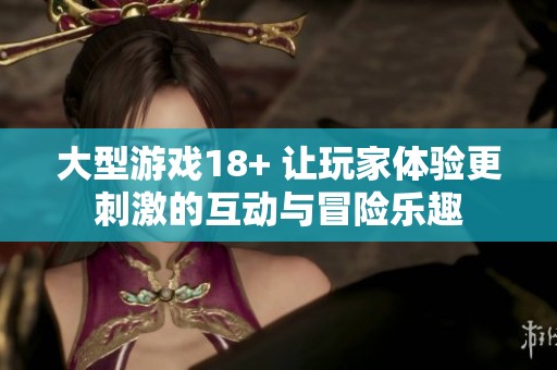 大型游戏18+ 让玩家体验更刺激的互动与冒险乐趣
