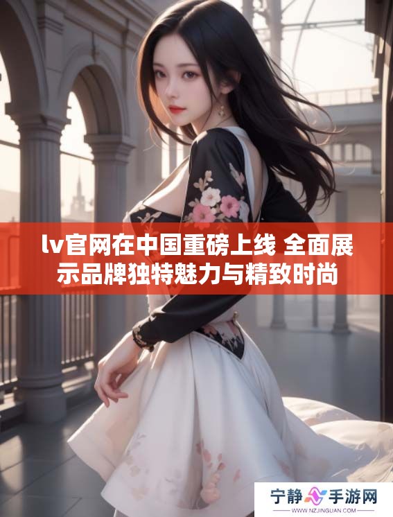 lv官网在中国重磅上线 全面展示品牌独特魅力与精致时尚